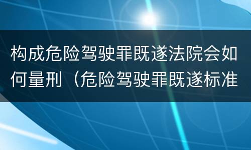 构成危险驾驶罪既遂法院会如何量刑（危险驾驶罪既遂标准）