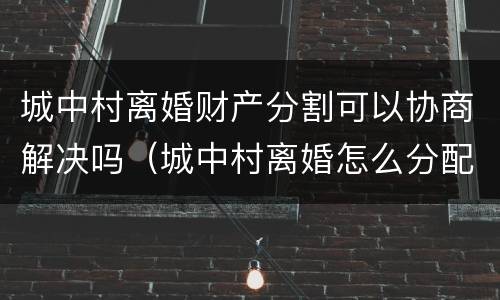 城中村离婚财产分割可以协商解决吗（城中村离婚怎么分配）