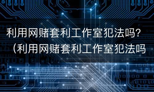利用网赌套利工作室犯法吗？（利用网赌套利工作室犯法吗怎么判）