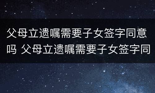 父母立遗嘱需要子女签字同意吗 父母立遗嘱需要子女签字同意吗有效吗