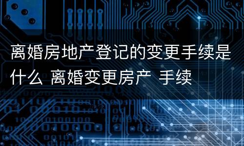 离婚房地产登记的变更手续是什么 离婚变更房产 手续