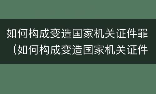 如何构成变造国家机关证件罪（如何构成变造国家机关证件罪行）