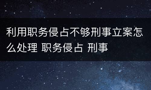 利用职务侵占不够刑事立案怎么处理 职务侵占 刑事
