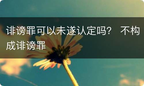 诽谤罪可以未遂认定吗？ 不构成诽谤罪