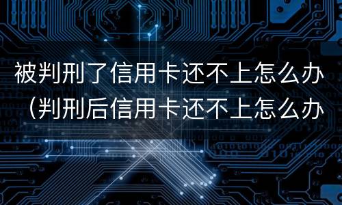 被判刑了信用卡还不上怎么办（判刑后信用卡还不上怎么办）