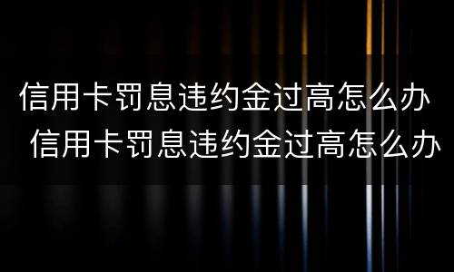信用卡罚息违约金过高怎么办 信用卡罚息违约金过高怎么办呢