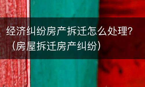 经济纠纷房产拆迁怎么处理？（房屋拆迁房产纠纷）