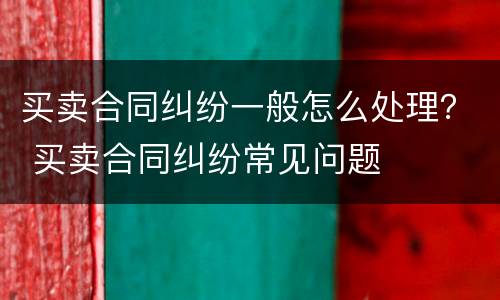 买卖合同纠纷一般怎么处理？ 买卖合同纠纷常见问题