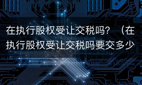 在执行股权受让交税吗？（在执行股权受让交税吗要交多少）