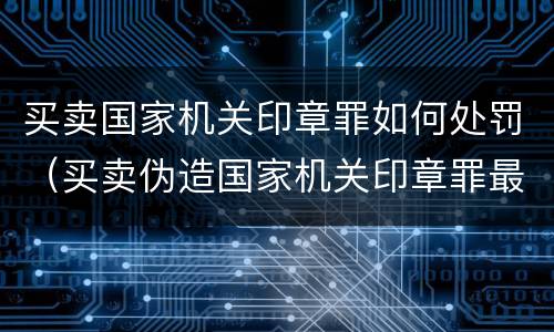 买卖国家机关印章罪如何处罚（买卖伪造国家机关印章罪最轻判几年）
