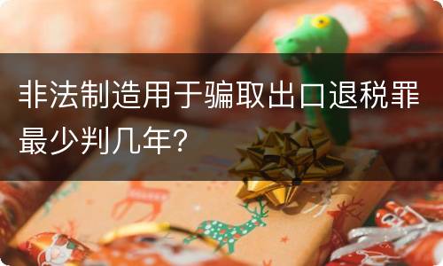 非法制造用于骗取出口退税罪最少判几年？