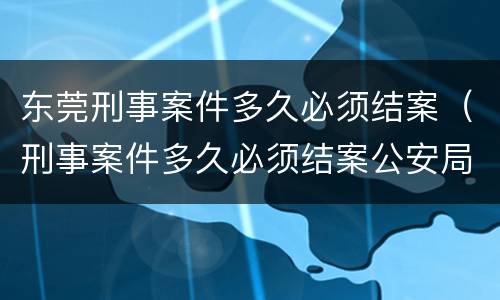 东莞刑事案件多久必须结案（刑事案件多久必须结案公安局）