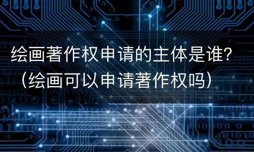 绘画著作权申请的主体是谁？（绘画可以申请著作权吗）