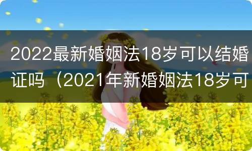 2022最新婚姻法18岁可以结婚证吗（2021年新婚姻法18岁可以领结婚证吗）