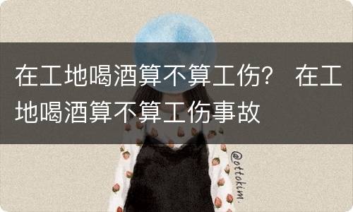 在工地喝酒算不算工伤？ 在工地喝酒算不算工伤事故