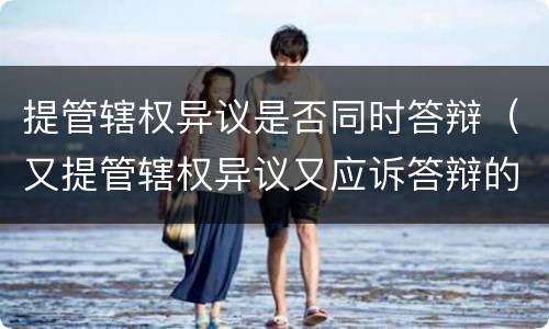 提管辖权异议是否同时答辩（又提管辖权异议又应诉答辩的）