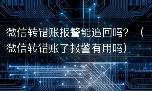 微信转错账报警能追回吗？（微信转错账了报警有用吗）