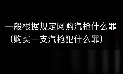 一般根据规定网购汽枪什么罪（购买一支汽枪犯什么罪）