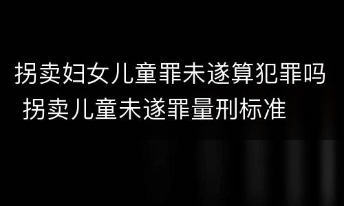 拐卖妇女儿童罪未遂算犯罪吗 拐卖儿童未遂罪量刑标准