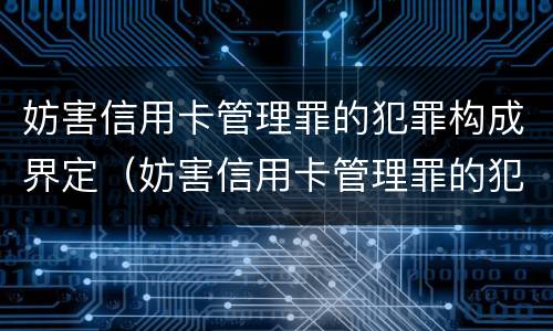 妨害信用卡管理罪的犯罪构成界定（妨害信用卡管理罪的犯罪构成界定为）