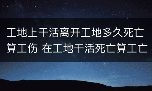 工地上干活离开工地多久死亡算工伤 在工地干活死亡算工亡吗?