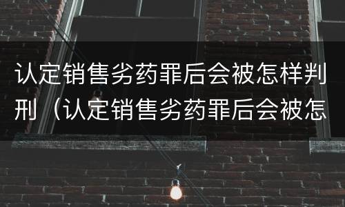 认定销售劣药罪后会被怎样判刑（认定销售劣药罪后会被怎样判刑呢）
