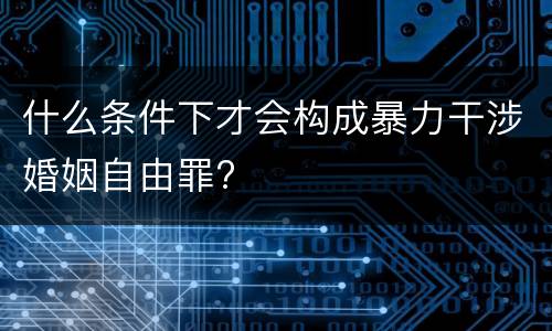 什么条件下才会构成暴力干涉婚姻自由罪?