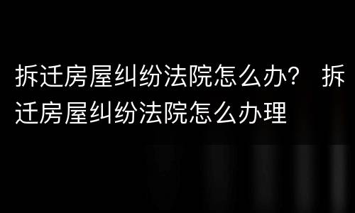 拆迁房屋纠纷法院怎么办？ 拆迁房屋纠纷法院怎么办理