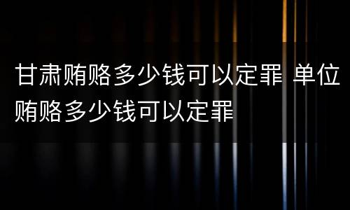 甘肃贿赂多少钱可以定罪 单位贿赂多少钱可以定罪