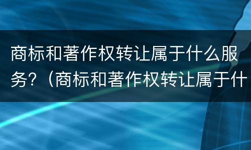 商标和著作权转让属于什么服务?（商标和著作权转让属于什么服务类型）