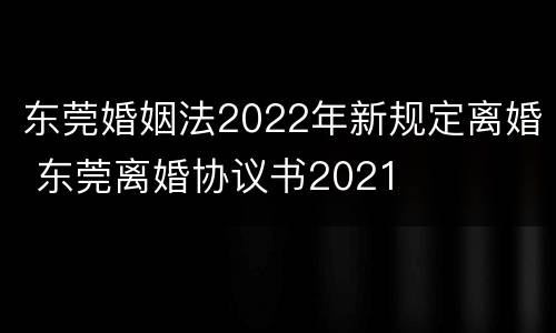 东莞婚姻法2022年新规定离婚 东莞离婚协议书2021