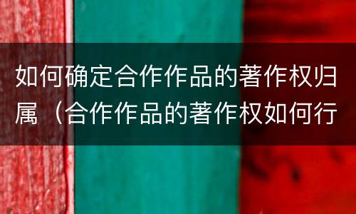 如何确定合作作品的著作权归属（合作作品的著作权如何行使）