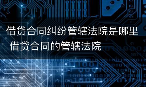 借贷合同纠纷管辖法院是哪里 借贷合同的管辖法院