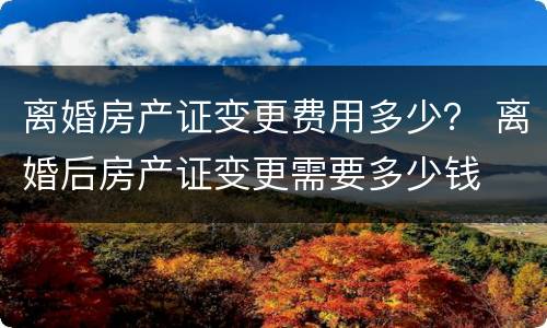 离婚房产证变更费用多少？ 离婚后房产证变更需要多少钱