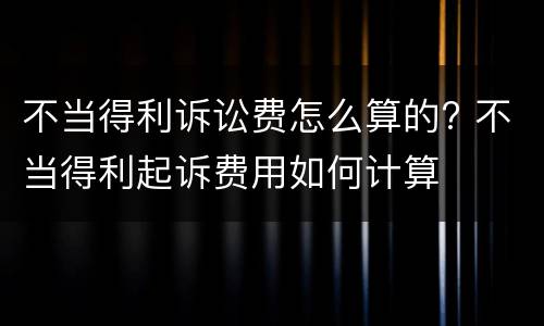 不当得利诉讼费怎么算的? 不当得利起诉费用如何计算
