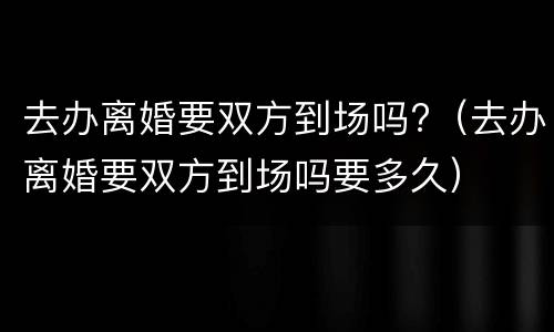 去办离婚要双方到场吗?（去办离婚要双方到场吗要多久）