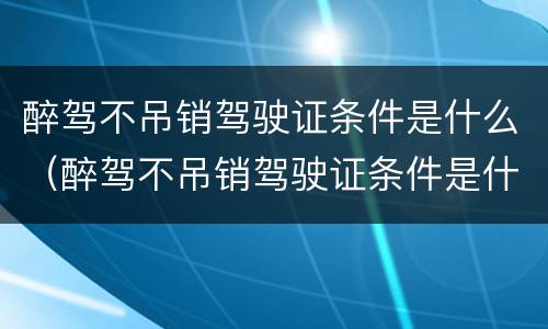 醉驾不吊销驾驶证条件是什么（醉驾不吊销驾驶证条件是什么意思）