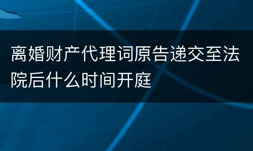 离婚财产代理词原告递交至法院后什么时间开庭