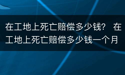 在工地上死亡赔偿多少钱？ 在工地上死亡赔偿多少钱一个月
