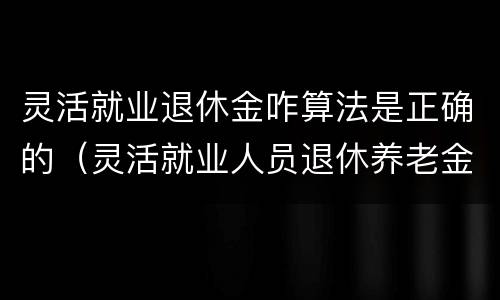 灵活就业退休金咋算法是正确的（灵活就业人员退休养老金是如何计算的）