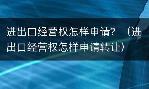 进出口经营权怎样申请？（进出口经营权怎样申请转让）