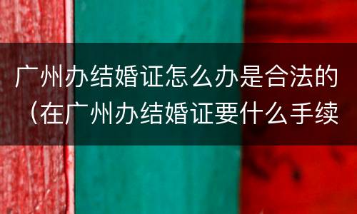 广州办结婚证怎么办是合法的（在广州办结婚证要什么手续）