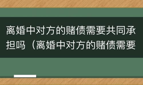 离婚中对方的赌债需要共同承担吗（离婚中对方的赌债需要共同承担吗怎么办）