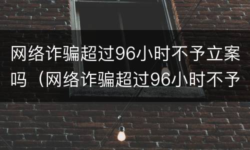 网络诈骗超过96小时不予立案吗（网络诈骗超过96小时不予立案吗怎么办）