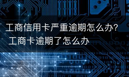 工商信用卡严重逾期怎么办？ 工商卡逾期了怎么办