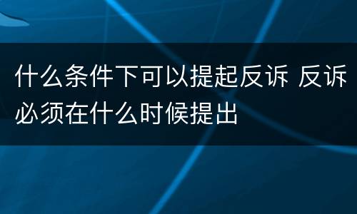 什么条件下可以提起反诉 反诉必须在什么时候提出