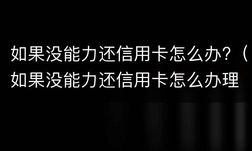 如果没能力还信用卡怎么办?（如果没能力还信用卡怎么办理）