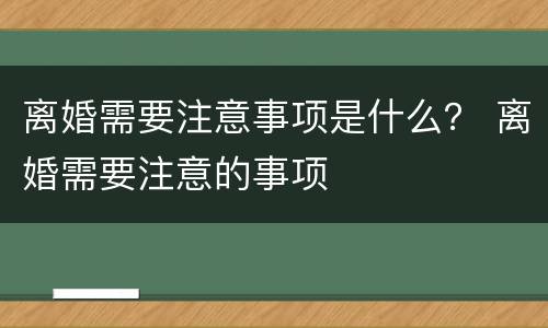 离婚需要注意事项是什么？ 离婚需要注意的事项