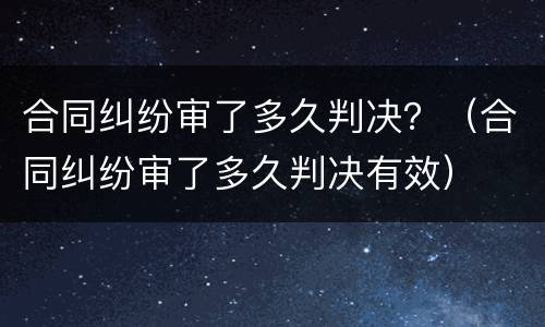 合同纠纷审了多久判决？（合同纠纷审了多久判决有效）