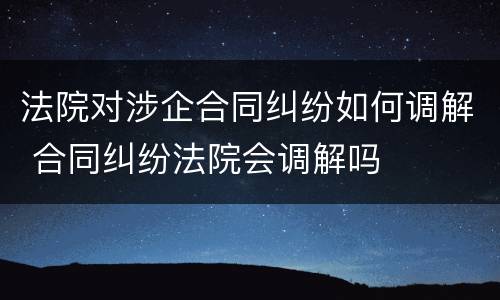 法院对涉企合同纠纷如何调解 合同纠纷法院会调解吗